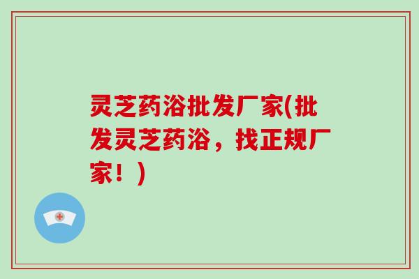 灵芝药浴批发厂家(批发灵芝药浴,找正规厂家!)