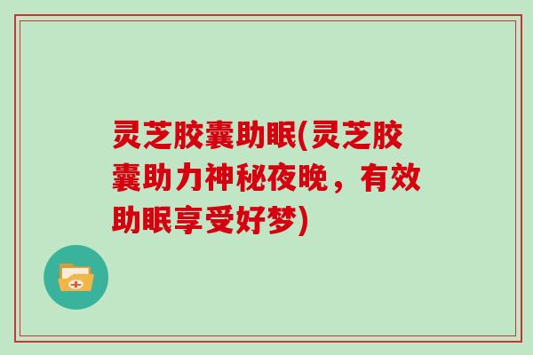 灵芝胶囊助眠(灵芝胶囊助力神秘夜晚,有效助眠享受好梦)