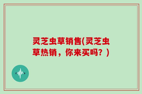灵芝虫草销售(灵芝虫草热销,你来买吗?)