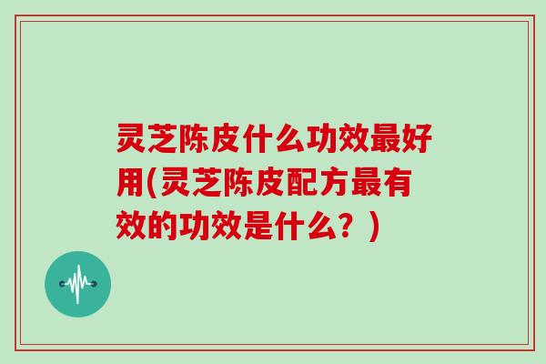 灵芝陈皮什么功效最好用(灵芝陈皮配方最有效的功效是什么?)