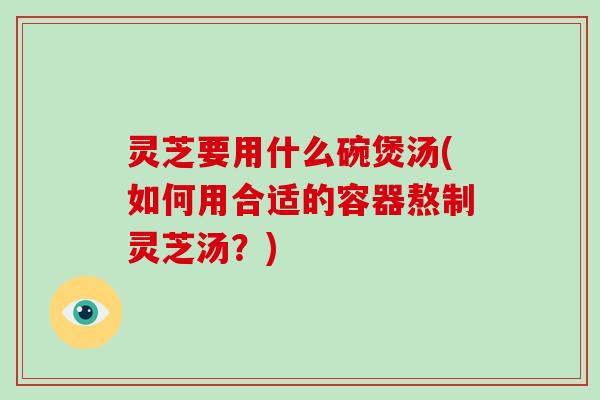 灵芝要用什么碗煲汤(如何用合适的容器熬制灵芝汤?)