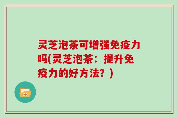 灵芝泡茶可增强免疫力吗(灵芝泡茶:提升免疫力的好方法?)