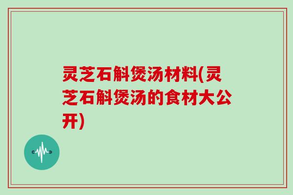 灵芝石斛煲汤材料(灵芝石斛煲汤的食材大公开)