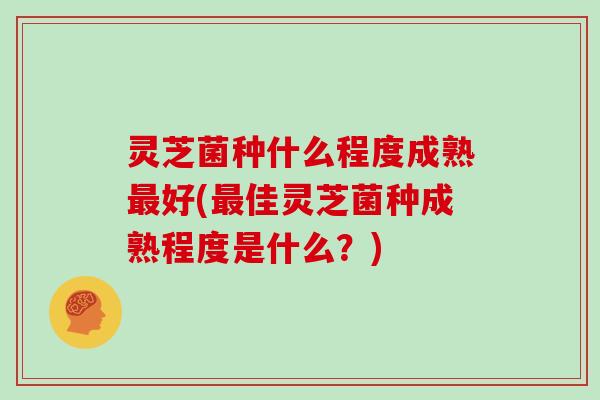 灵芝菌种什么程度成熟最好(最佳灵芝菌种成熟程度是什么？)