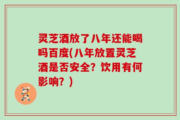 灵芝酒放了八年还能喝吗百度(八年放置灵芝酒是否安全?饮用有何影响?)