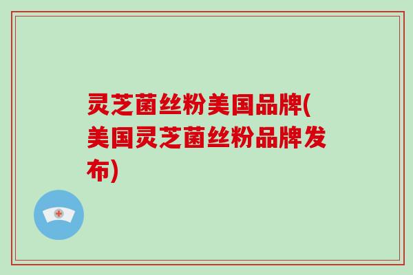 灵芝菌丝粉美国品牌(美国灵芝菌丝粉品牌发布)