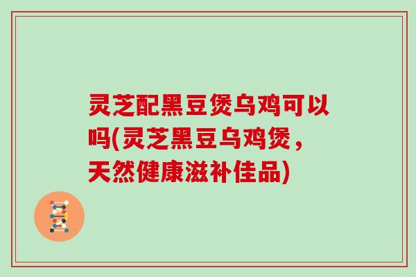灵芝配黑豆煲乌鸡可以吗(灵芝黑豆乌鸡煲,天然健康滋补佳品)