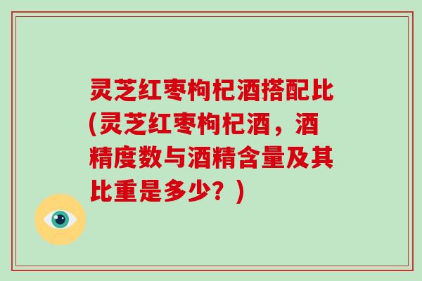 灵芝红枣枸杞酒搭配比(灵芝红枣枸杞酒,酒精度数与酒精含量及其比重是多少?)