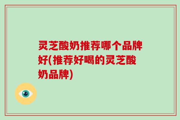 灵芝酸奶推荐哪个品牌好(推荐好喝的灵芝酸奶品牌)