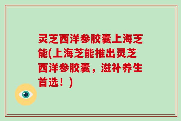 灵芝西洋参胶囊上海芝能(上海芝能推出灵芝西洋参胶囊,滋补养生首选!)