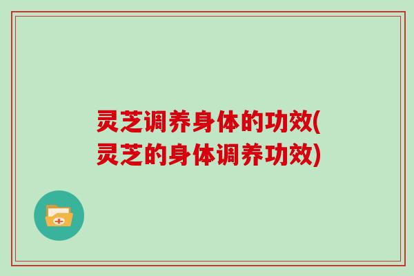 灵芝调养身体的功效(灵芝的身体调养功效)