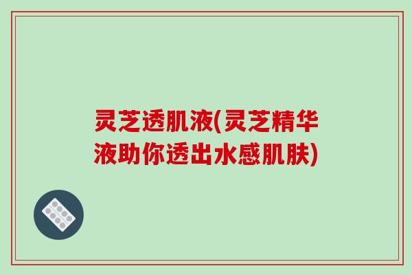 灵芝透肌液(灵芝精华液助你透出水感肌肤)