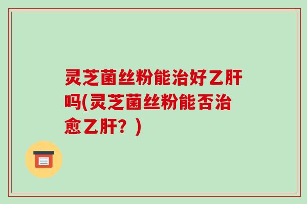灵芝菌丝粉能治好乙肝吗(灵芝菌丝粉能否治愈乙肝?)