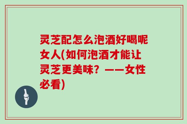 灵芝配怎么泡酒好喝呢女人(如何泡酒才能让灵芝更美味?——女性必看)