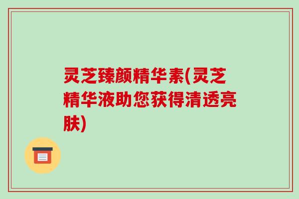 灵芝臻颜精华素(灵芝精华液助您获得清透亮肤)