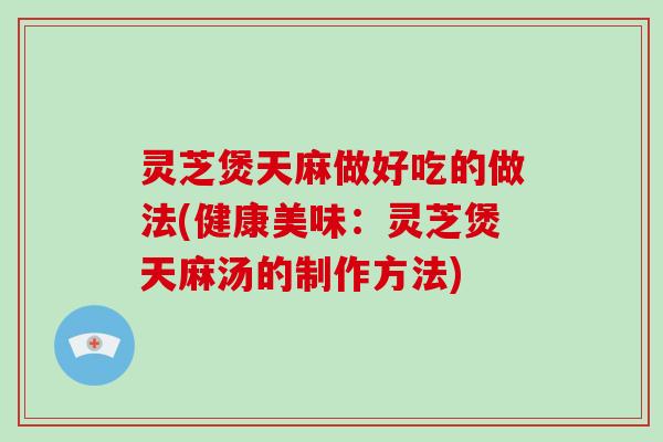灵芝煲天麻做好吃的做法(健康美味：灵芝煲天麻汤的制作方法)