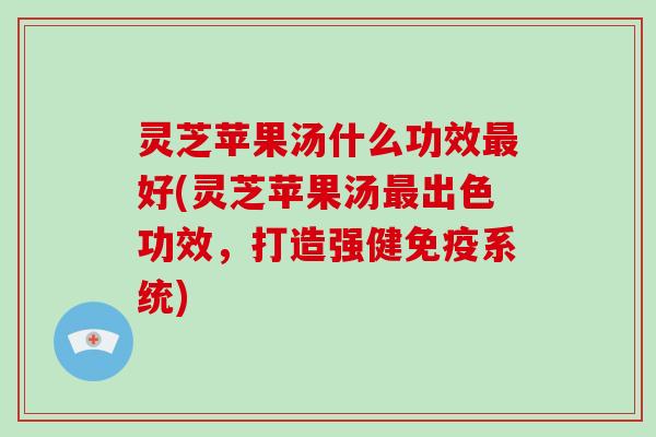 灵芝苹果汤什么功效最好(灵芝苹果汤最出色功效,打造强健免疫系统)