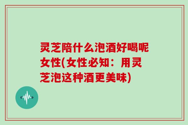 灵芝陪什么泡酒好喝呢女性(女性必知:用灵芝泡这种酒更美味)