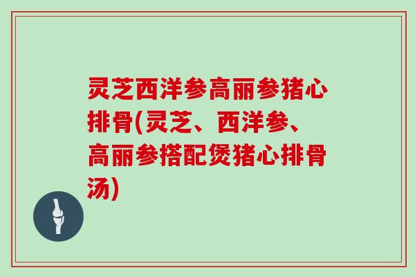 灵芝西洋参高丽参猪心排骨(灵芝、西洋参、高丽参搭配煲猪心排骨汤)