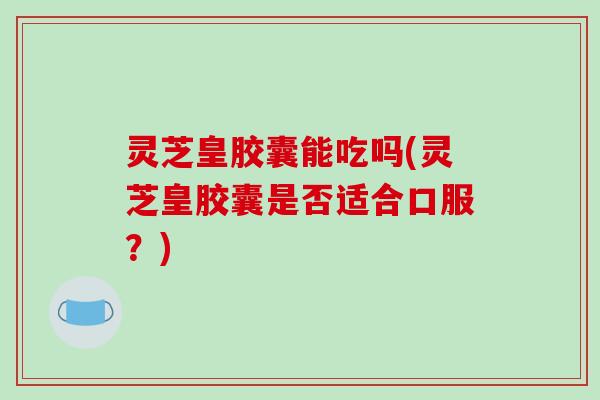 灵芝皇胶囊能吃吗(灵芝皇胶囊是否适合口服?)