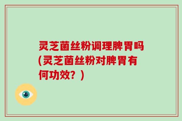 灵芝菌丝粉调理脾胃吗(灵芝菌丝粉对脾胃有何功效？)