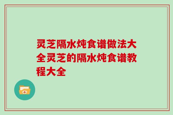 灵芝隔水炖食谱做法大全灵芝的隔水炖食谱教程大全
