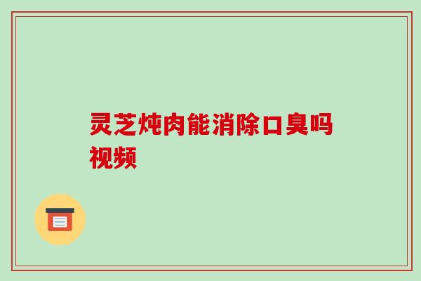 灵芝炖肉能消除口臭吗视频