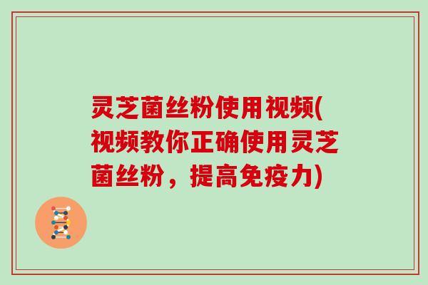灵芝菌丝粉使用视频(视频教你正确使用灵芝菌丝粉,提高免疫力)