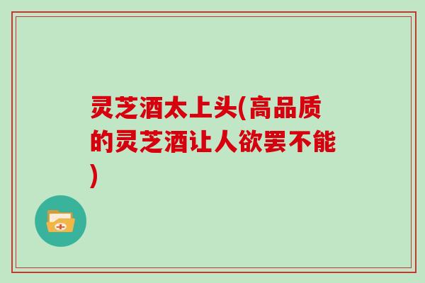 灵芝酒太上头(高品质的灵芝酒让人欲罢不能)