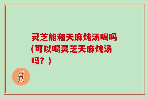 灵芝能和天麻炖汤喝吗(可以喝灵芝天麻炖汤吗?)