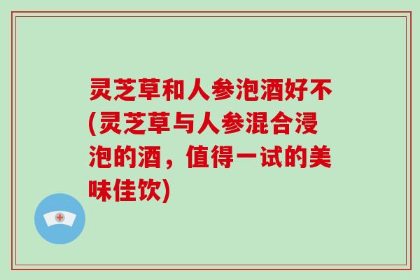 灵芝草和人参泡酒好不(灵芝草与人参混合浸泡的酒,值得一试的美味佳饮)