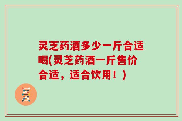 灵芝药酒多少一斤合适喝(灵芝药酒一斤售价合适，适合饮用！)