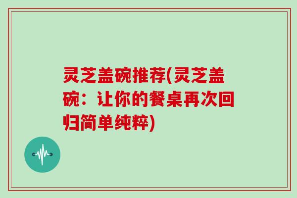 灵芝盖碗推荐(灵芝盖碗:让你的餐桌再次回归简单纯粹)