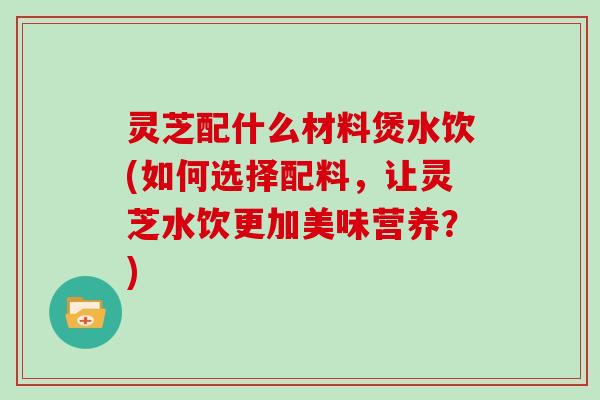 灵芝配什么材料煲水饮(如何选择配料，让灵芝水饮更加美味营养？)
