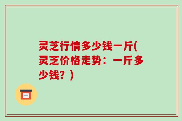 灵芝行情多少钱一斤(灵芝价格走势：一斤多少钱？)