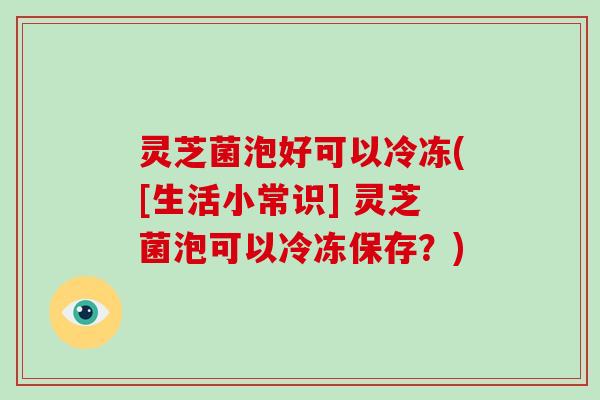 灵芝菌泡好可以冷冻([生活小常识] 灵芝菌泡可以冷冻保存？)