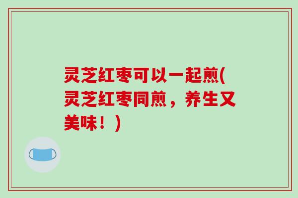 灵芝红枣可以一起煎(灵芝红枣同煎,养生又美味!)