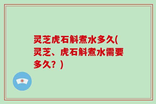 灵芝虎石斛煮水多久(灵芝、虎石斛煮水需要多久?)