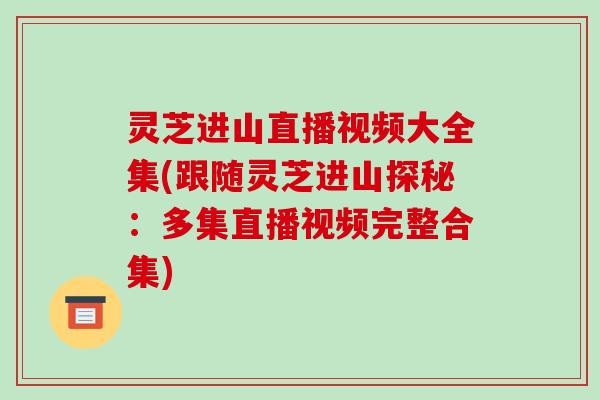 灵芝进山直播视频大全集(跟随灵芝进山探秘：多集直播视频完整合集)