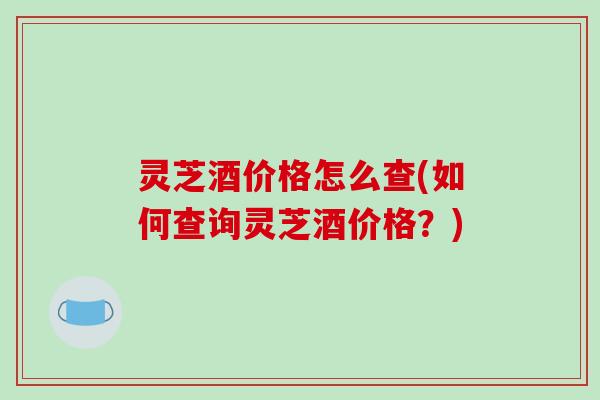 灵芝酒价格怎么查(如何查询灵芝酒价格？)