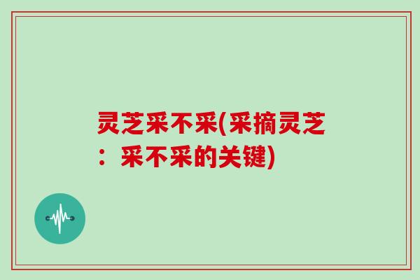灵芝采不采(采摘灵芝:采不采的关键)