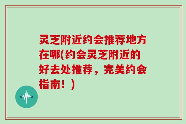 灵芝附近约会推荐地方在哪(约会灵芝附近的好去处推荐,完美约会指南!)