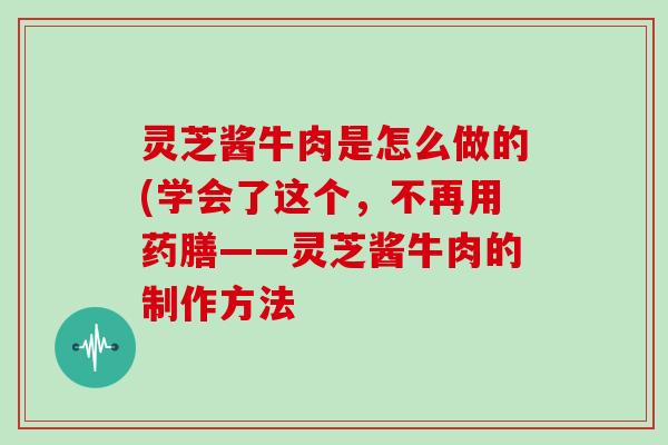 灵芝酱牛肉是怎么做的(学会了这个,不再用药膳——灵芝酱牛肉的制作方法