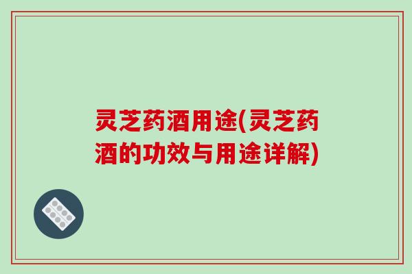 灵芝药酒用途(灵芝药酒的功效与用途详解)
