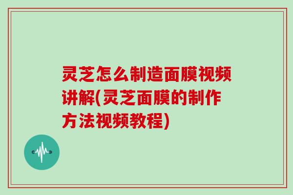 灵芝怎么制造面膜视频讲解(灵芝面膜的制作方法视频教程)