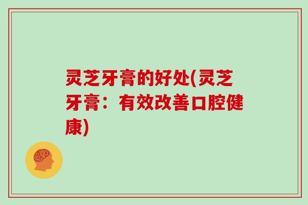 灵芝牙膏的好处(灵芝牙膏:有效改善口腔健康)