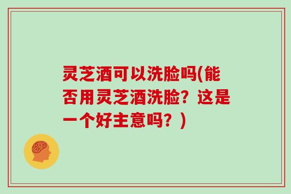 灵芝酒可以洗脸吗(能否用灵芝酒洗脸?这是一个好主意吗?)