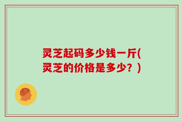 灵芝起码多少钱一斤(灵芝的价格是多少?)