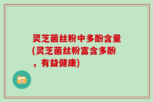 灵芝菌丝粉中多酚含量(灵芝菌丝粉富含多酚,有益健康)