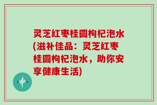 灵芝红枣桂圆枸杞泡水(滋补佳品:灵芝红枣桂圆枸杞泡水,助你安享健康生活)
